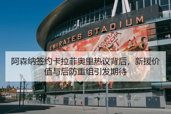 阿森纳签约卡拉菲奥里热议背后，新援价值与后防重组引发期待